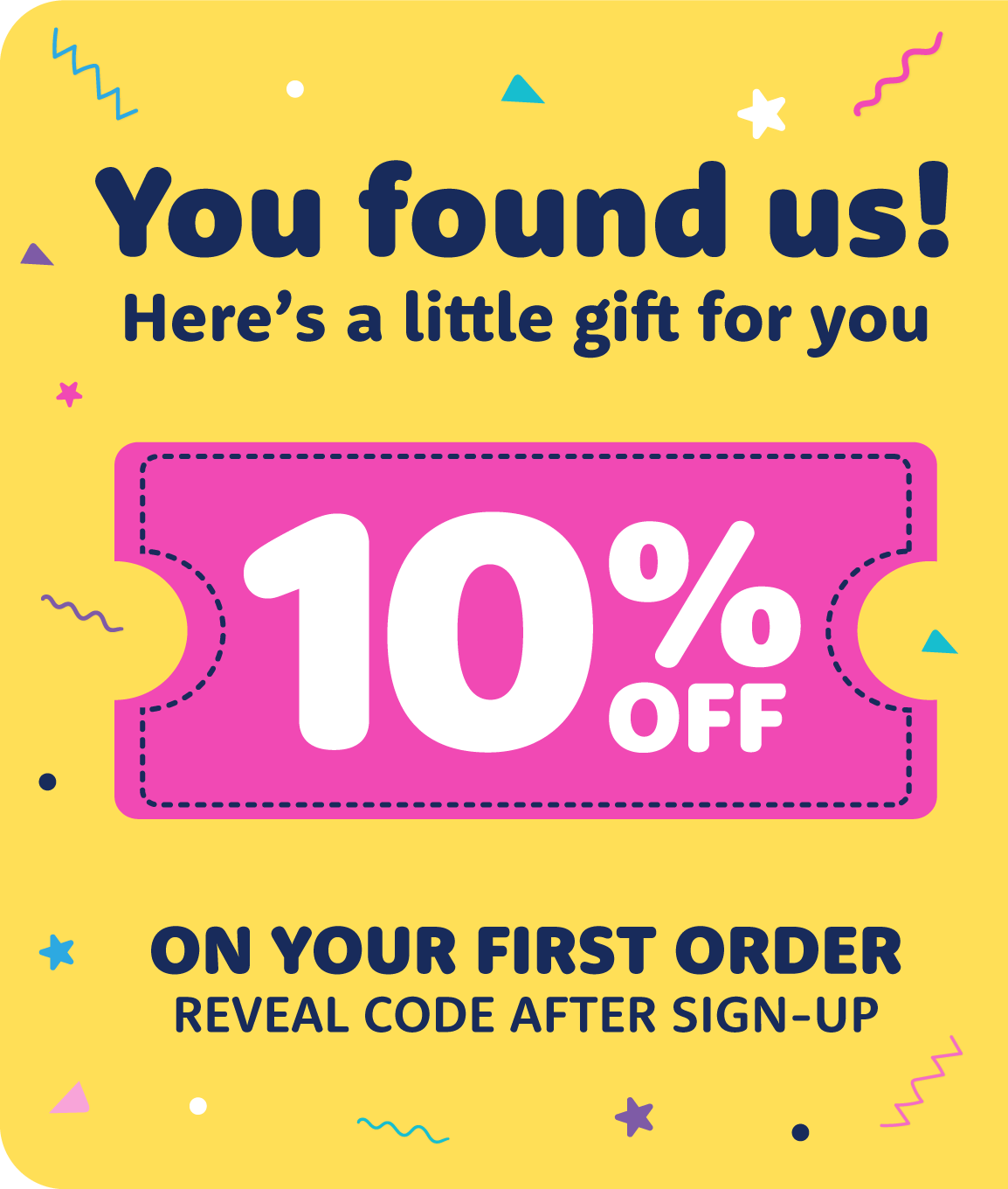 10% off on your first order! You found us! Here's a little gift for you! 10% off on your first order - reveal the code after sign up.