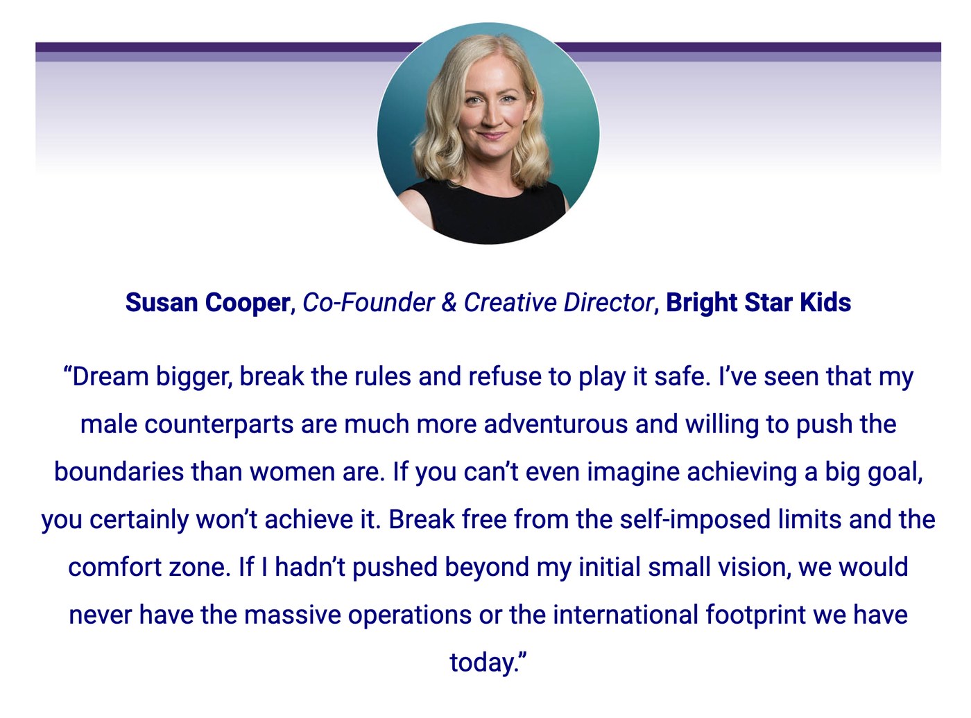 Susan Cooper in the 2026 CEO Magazine Women of Influence feature. Dream bigger, break the rules and refuse to play it safe. I've seen that my male counterparts are much more adventurous and willing to push the boundaries than women are. If you can't even imagine achieving a big goal, you certainly won't achieve it.
