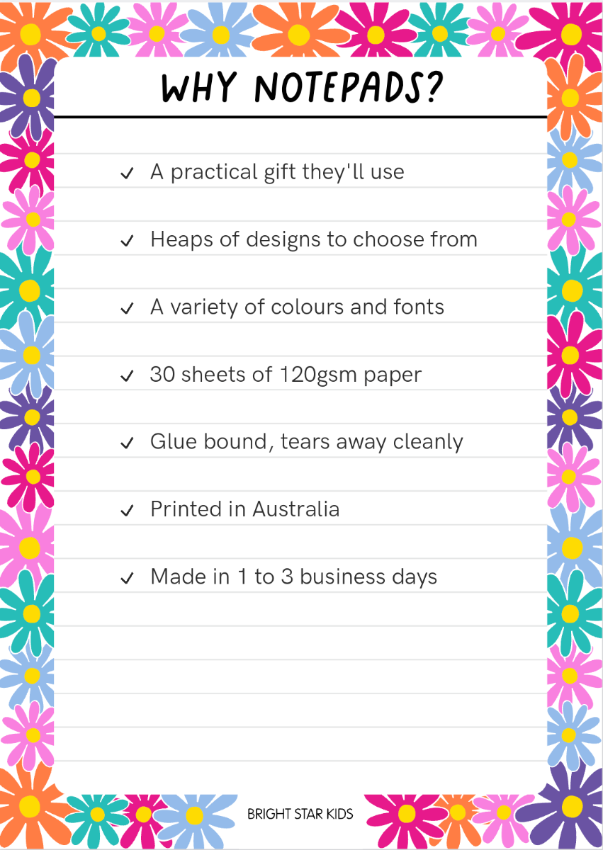 Why notepads: a practical gift they'll use, heaps of designs to choose from, a variety of colours and fonts, 30 sheets of 120gsm paper, glue bound so it tears away cleanly, printed in Australia, made in 1 to 3 business days